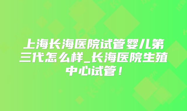 上海长海医院试管婴儿第三代怎么样_长海医院生殖中心试管!