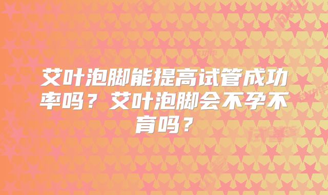 艾叶泡脚能提高试管成功率吗?艾叶泡脚会不孕不育吗?