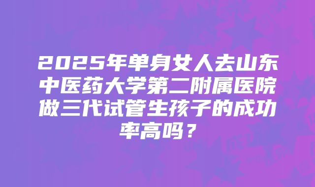 2025年单身女人去山东中医药大学第二附属医院做三代试管生孩子的成功率高吗?