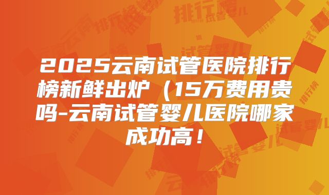 2025云南试管医院排行榜新鲜出炉(15万费用贵吗-云南试管婴儿医院哪家成功高!