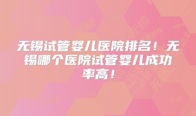 无锡试管婴儿医院排名！无锡哪个医院试管婴儿成功率高！