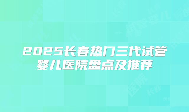 2025长春热门三代试管婴儿医院盘点及推荐