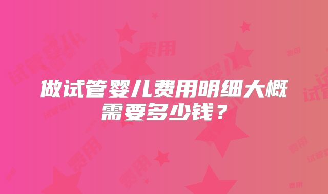 做试管婴儿费用明细大概需要多少钱?