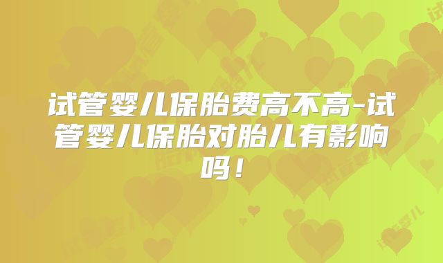 试管婴儿保胎费高不高-试管婴儿保胎对胎儿有影响吗！
