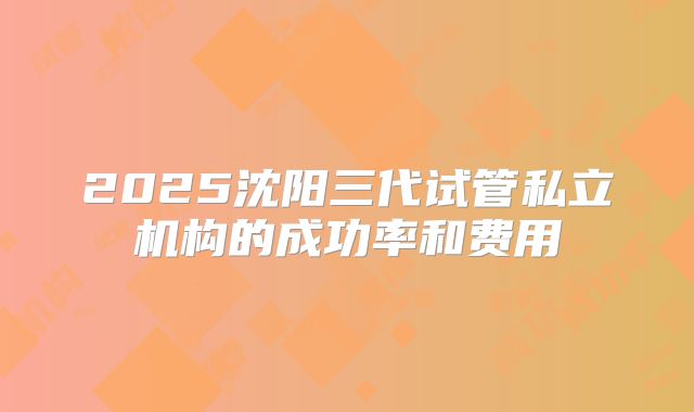 2025沈阳三代试管私立机构的成功率和费用