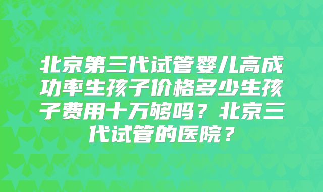 北京第三代试管婴儿高成功率生孩子价格多少生孩子费用十万够吗?北京三代试管的医院?