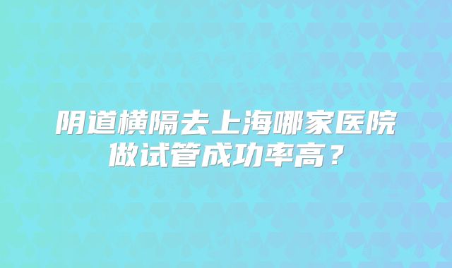 阴道横隔去上海哪家医院做试管成功率高？