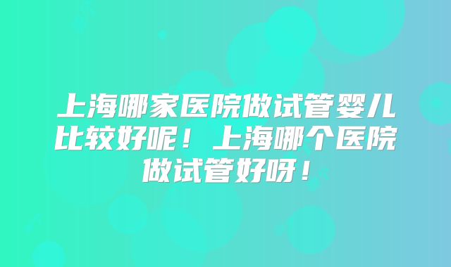 上海哪家医院做试管婴儿比较好呢！上海哪个医院做试管好呀！