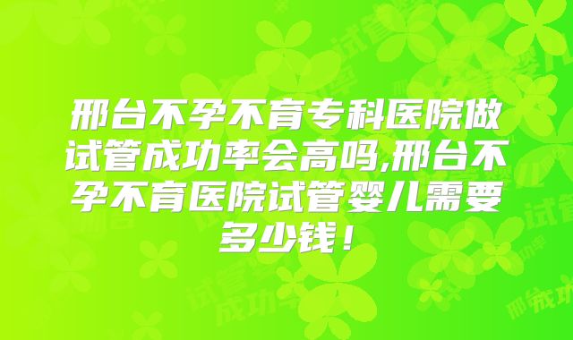 邢台不孕不育专科医院做试管成功率会高吗,邢台不孕不育医院试管婴儿需要多少钱!