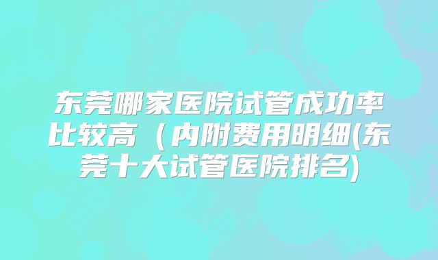 东莞哪家医院试管成功率比较高(内附费用明细(东莞十大试管医院排名)