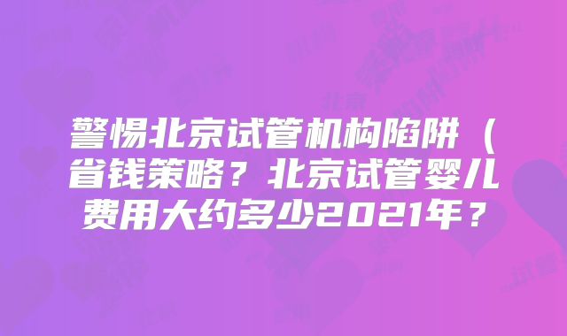 警惕北京试管机构陷阱(省钱策略?北京试管婴儿费用大约多少2021年?