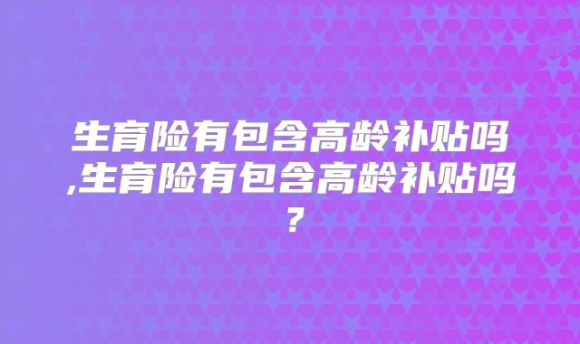 生育险有包含高龄补贴吗,生育险有包含高龄补贴吗?