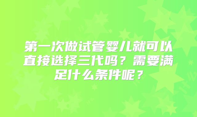 第一次做试管婴儿就可以直接选择三代吗？需要满足什么条件呢？