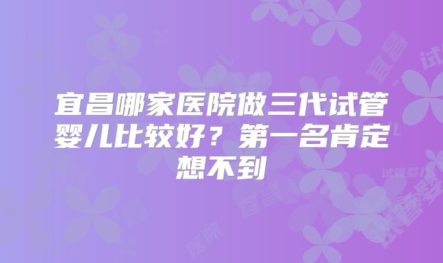 宜昌哪家医院做三代试管婴儿比较好?第一名肯定想不到