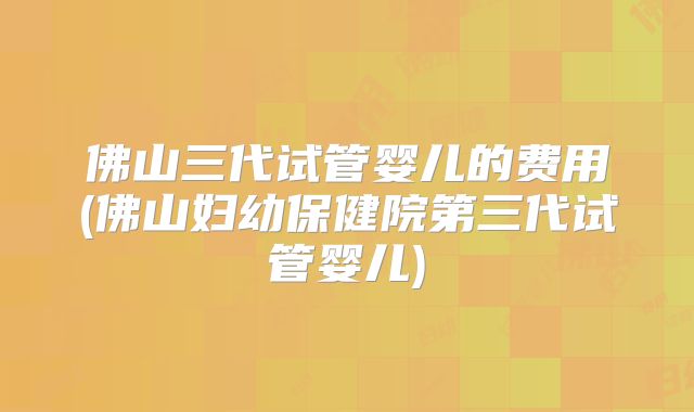 佛山三代试管婴儿的费用(佛山妇幼保健院第三代试管婴儿)