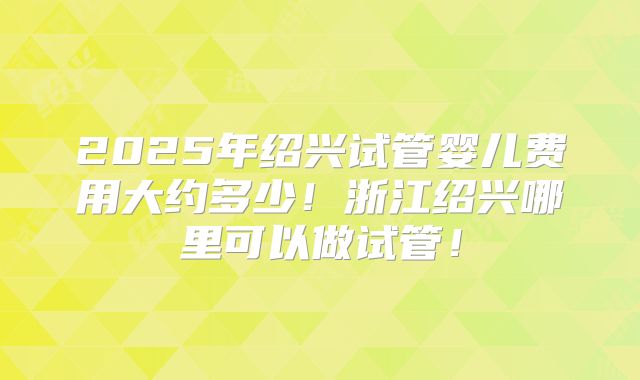 2025年绍兴试管婴儿费用大约多少！浙江绍兴哪里可以做试管！