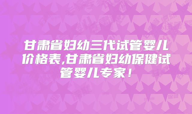 甘肃省妇幼三代试管婴儿价格表,甘肃省妇幼保健试管婴儿专家！