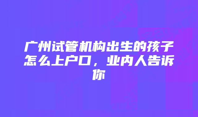 广州试管机构出生的孩子怎么上户口,业内人告诉你