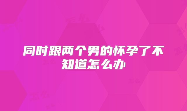 同时跟两个男的怀孕了不知道怎么办