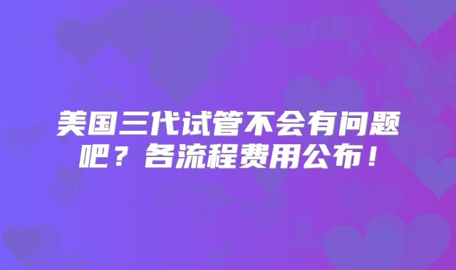 美国三代试管不会有问题吧?各流程费用公布!