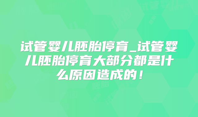 试管婴儿胚胎停育_试管婴儿胚胎停育大部分都是什么原因造成的！