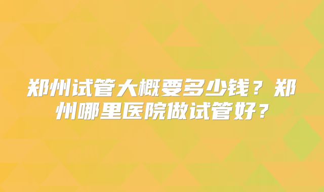 郑州试管大概要多少钱？郑州哪里医院做试管好？