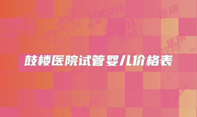 鼓楼医院试管婴儿价格表