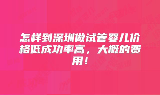 怎样到深圳做试管婴儿价格低成功率高，大概的费用！