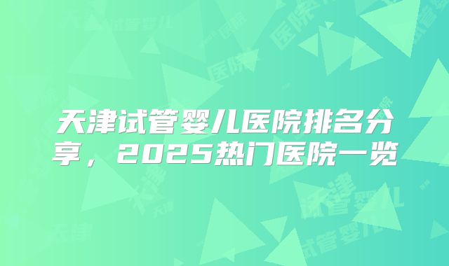 天津试管婴儿医院排名分享，2025热门医院一览