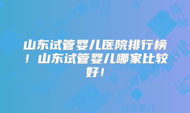 山东试管婴儿医院排行榜!山东试管婴儿哪家比较好!
