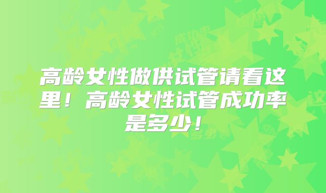 高龄女性做供试管请看这里！高龄女性试管成功率是多少！