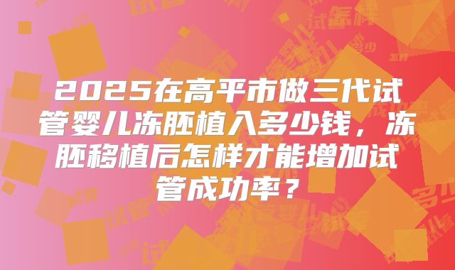 2025在高平市做三代试管婴儿冻胚植入多少钱，冻胚移植后怎样才能增加试管成功率？