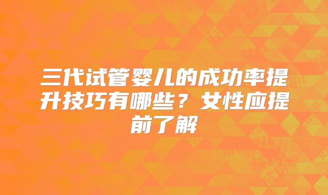 三代试管婴儿的成功率提升技巧有哪些？女性应提前了解