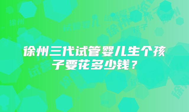 徐州三代试管婴儿生个孩子要花多少钱？