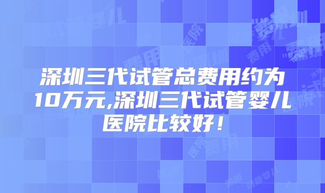 深圳三代试管总费用约为10万元,深圳三代试管婴儿医院比较好!