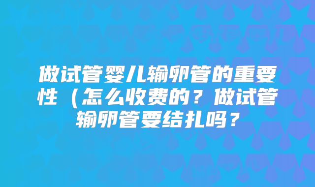 做试管婴儿输卵管的重要性（怎么收费的？做试管输卵管要结扎吗？