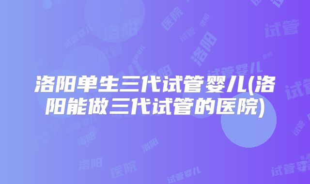 洛阳单生三代试管婴儿(洛阳能做三代试管的医院)