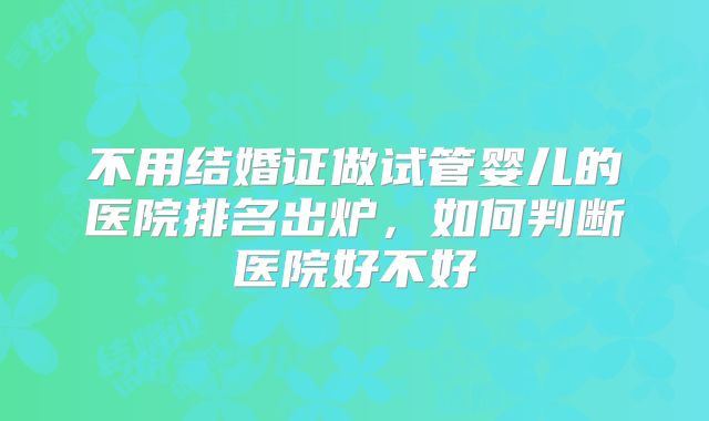 不用结婚证做试管婴儿的医院排名出炉,如何判断医院好不好