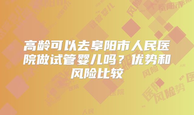 高龄可以去阜阳市人民医院做试管婴儿吗？优势和风险比较