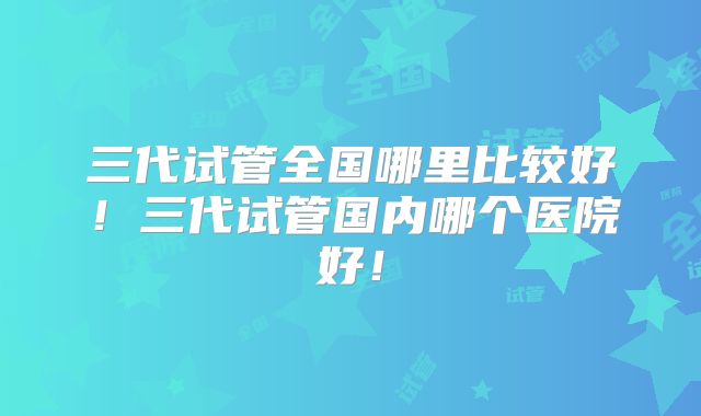 三代试管全国哪里比较好！三代试管国内哪个医院好！