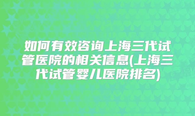 如何有效咨询上海三代试管医院的相关信息(上海三代试管婴儿医院排名)
