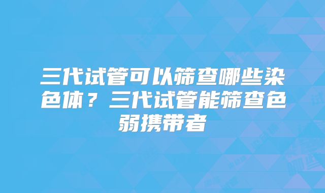 三代试管可以筛查哪些染色体？三代试管能筛查色弱携带者