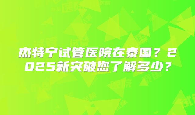 杰特宁试管医院在泰国？2025新突破您了解多少？