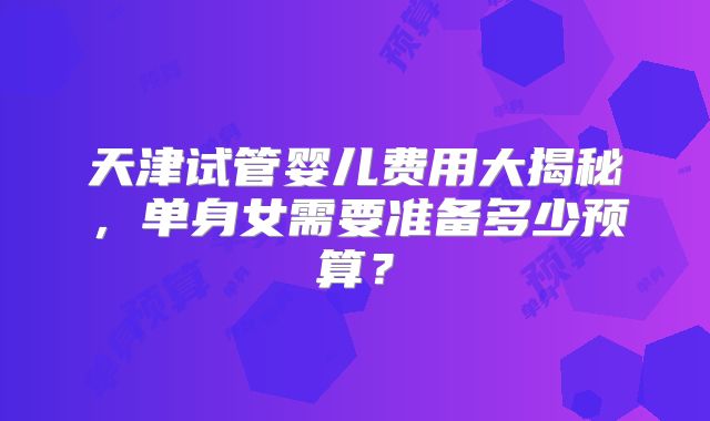 天津试管婴儿费用大揭秘，单身女需要准备多少预算？