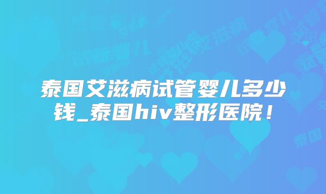 泰国艾滋病试管婴儿多少钱_泰国hiv整形医院!