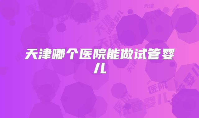 天津哪个医院能做试管婴儿