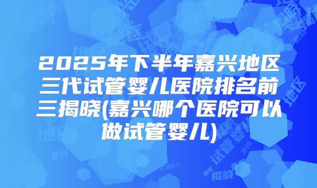 2025年下半年嘉兴地区三代试管婴儿医院排名前三揭晓(嘉兴哪个医院可以做试管婴儿)