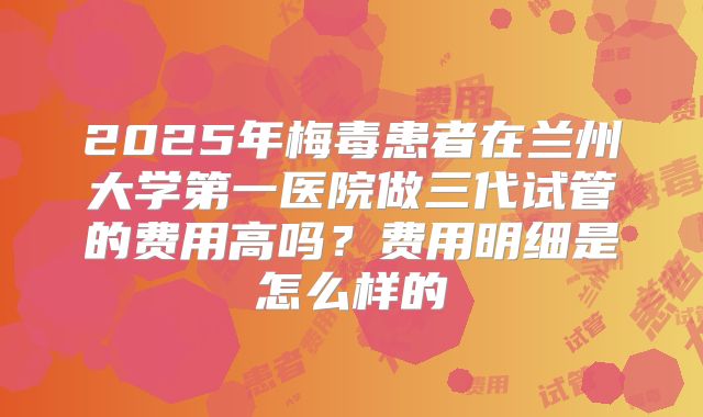 2025年梅毒患者在兰州大学第一医院做三代试管的费用高吗？费用明细是怎么样的