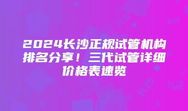 2024长沙正规试管机构排名分享!三代试管详细价格表速览