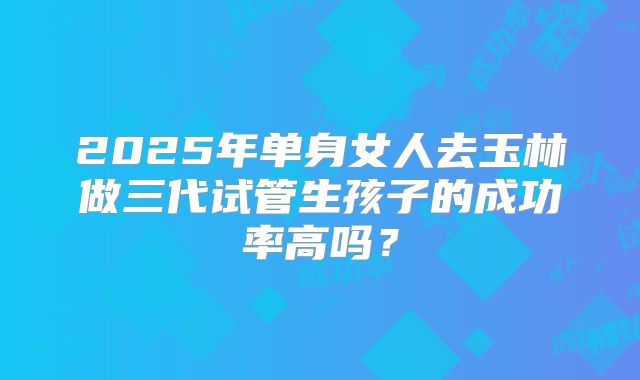 2025年单身女人去玉林做三代试管生孩子的成功率高吗?